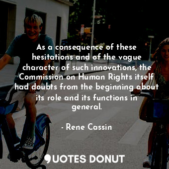 As a consequence of these hesitations and of the vague character of such innovations, the Commission on Human Rights itself had doubts from the beginning about its role and its functions in general.