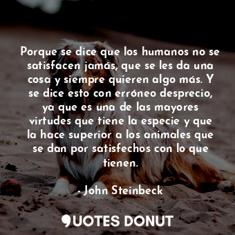 Porque se dice que los humanos no se satisfacen jamás, que se les da una cosa y siempre quieren algo más. Y se dice esto con erróneo desprecio, ya que es una de las mayores virtudes que tiene la especie y que la hace superior a los animales que se dan por satisfechos con lo que tienen.