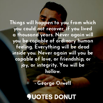 Things will happen to you from which you could not recover, if you lived a thousand years. Never again will you be capable of ordinary human feeling. Everything will be dead inside you. Never again will you be capable of love, or friendship, or joy, or integrity. You will be hollow.