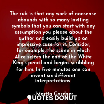 The rub is that any work of nonsense abounds with so many inviting symbols that you can start with any assumption you please about the author and easily build up an impressive case for it. Consider, for example, the scene in which Alice seizes the end of the White King's pencil and begins scribbling for him. In five minutes one can invent six different interpretations.
