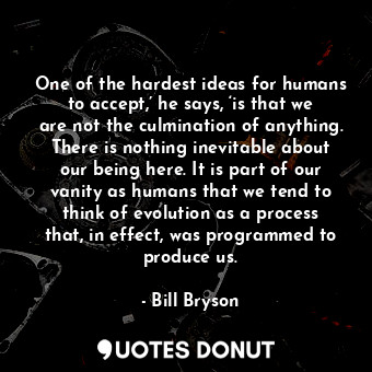 One of the hardest ideas for humans to accept,’ he says, ‘is that we are not the culmination of anything. There is nothing inevitable about our being here. It is part of our vanity as humans that we tend to think of evolution as a process that, in effect, was programmed to produce us.