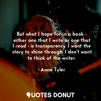 But what I hope for in a book - either one that I write or one that I read - is transparency. I want the story to shine through. I don't want to think of the writer.