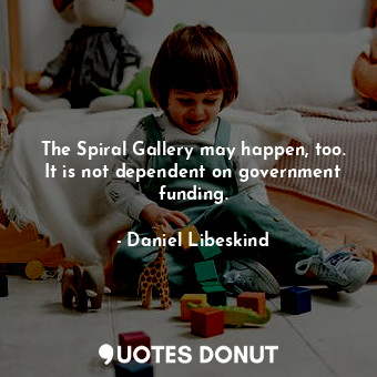 The Spiral Gallery may happen, too. It is not dependent on government funding.