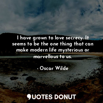 I have grown to love secrecy. It seems to be the one thing that can make modern life mysterious or marvellous to us.