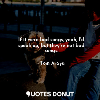 If it were bad songs, yeah, I&#39;d speak up, but they&#39;re not bad songs.