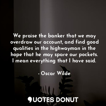 We praise the banker that we may overdraw our account, and find good qualities in the highwayman in the hope that he may spare our pockets. I mean everything that I have said.
