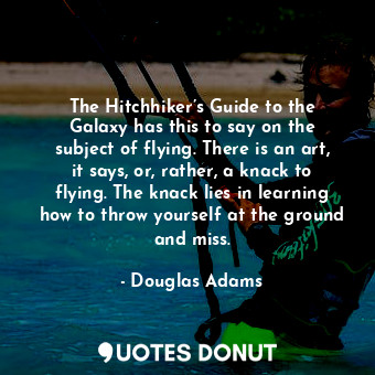 The Hitchhiker’s Guide to the Galaxy has this to say on the subject of flying. There is an art, it says, or, rather, a knack to flying. The knack lies in learning how to throw yourself at the ground and miss.