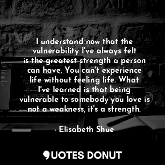 I understand now that the vulnerability I&#39;ve always felt is the greatest strength a person can have. You can&#39;t experience life without feeling life. What I&#39;ve learned is that being vulnerable to somebody you love is not a weakness, it&#39;s a strength.