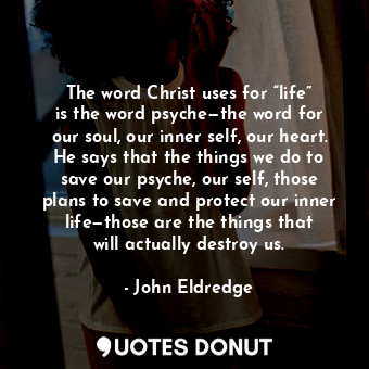 The word Christ uses for “life” is the word psyche—the word for our soul, our inner self, our heart. He says that the things we do to save our psyche, our self, those plans to save and protect our inner life—those are the things that will actually destroy us.