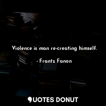 Violence is man re-creating himself.