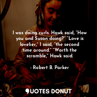 I was doing curls. Hawk said, “How you and Susan doing?” “Love is lovelier,” I said, “the second time around.” “Worth the scramble,” Hawk said.