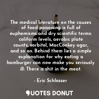 The medical literature on the causes of food poisoning is full of euphemisms and dry scientific terms: coliform levels, aerobic plate counts, sorbitol, MacConkey agar, and so on. Behind them lies a simple explanation for why eating a hamburger can now make you seriously ill: There is shit in the meat.