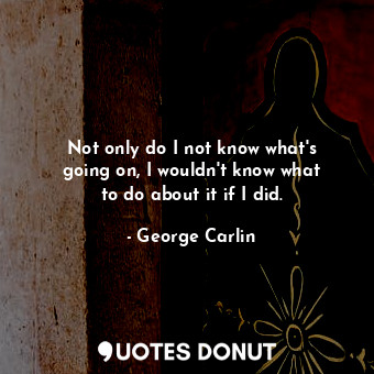  Not only do I not know what&#39;s going on, I wouldn&#39;t know what to do about... - George Carlin - Quotes Donut