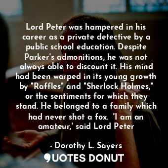 Lord Peter was hampered in his career as a private detective by a public school education. Despite Parker's admonitions, he was not always able to discount it. His mind had been warped in its young growth by "Raffles" and "Sherlock Holmes," or the sentiments for which they stand. He belonged to a family which had never shot a fox.  'I am an amateur,' said Lord Peter