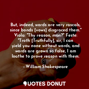 But, indeed, words are very rascals, since bonds [vows] disgraced them." Viola: "Thy reason, man?" Feste: "Troth [Truthfully], sir, I can yield you none without words, and words are grown so false, I am loathe to prove reason with them.