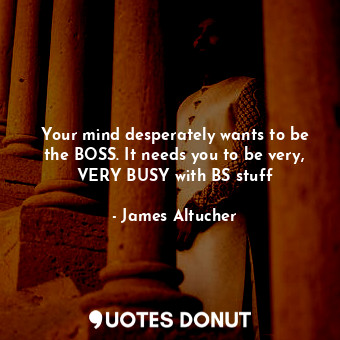 Your mind desperately wants to be the BOSS. It needs you to be very, VERY BUSY with BS stuff