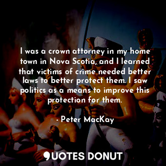  I was a crown attorney in my home town in Nova Scotia, and I learned that victim... - Peter MacKay - Quotes Donut