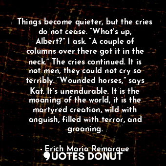 Things become quieter, but the cries do not cease. “What’s up, Albert?” I ask. “A couple of columns over there got it in the neck.” The cries continued. It is not men, they could not cry so terribly. “Wounded horses,” says Kat. It’s unendurable. It is the moaning of the world, it is the martyred creation, wild with anguish, filled with terror, and groaning.