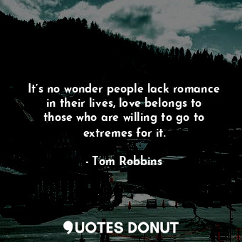It’s no wonder people lack romance in their lives, love belongs to those who are willing to go to extremes for it.