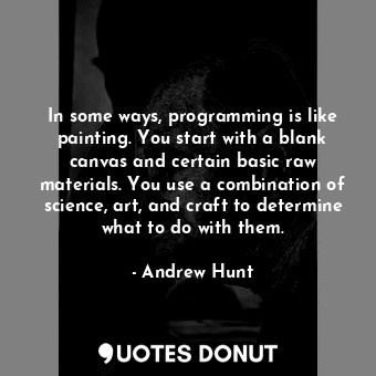 In some ways, programming is like painting. You start with a blank canvas and certain basic raw materials. You use a combination of science, art, and craft to determine what to do with them.