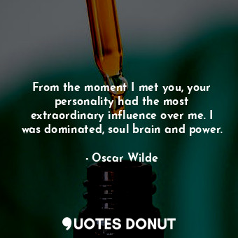 From the moment I met you, your personality had the most extraordinary influence over me. I was dominated, soul brain and power.