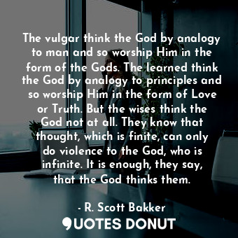 The vulgar think the God by analogy to man and so worship Him in the form of the Gods. The learned think the God by analogy to principles and so worship Him in the form of Love or Truth. But the wises think the God not at all. They know that thought, which is finite, can only do violence to the God, who is infinite. It is enough, they say, that the God thinks them.