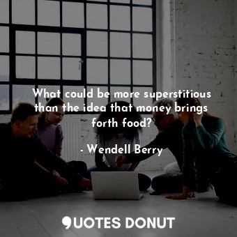 What could be more superstitious than the idea that money brings forth food?