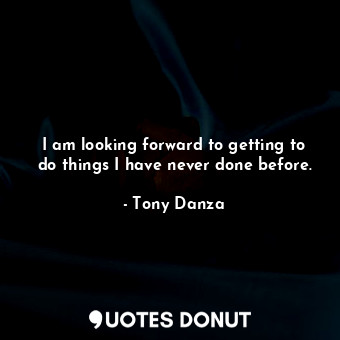 I am looking forward to getting to do things I have never done before.