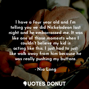 I have a four year old and I&#39;m telling you we did Nickelodeon last night and he embarrassed me. It was like one of those moments when I couldn&#39;t believe my kid is acting like this. I just had to just like walk away from him because he was really pushing my buttons.