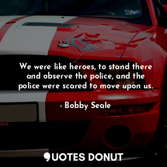 We were like heroes, to stand there and observe the police, and the police were scared to move upon us.