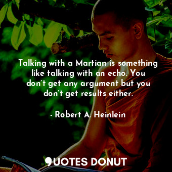 Talking with a Martian is something like talking with an echo. You don’t get any argument but you don’t get results either.