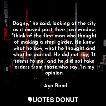 Dagny," he said, looking at the city as it moved past their taxi window, "think of the first man who thought of making a steel girder. He knew what he saw, what he thought and what he wanted. He did not say, 'It seems to me,' and he did not take orders from those who say, 'In my opinion.