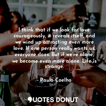 I think that if we look for love courageously, it reveals itself, and we wind up attracting even more love. If one person really wants us, everyone does. But if we’re alone, we become even more alone. Life is strange.