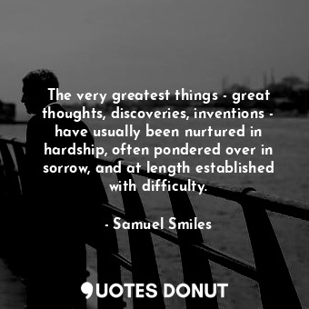 The very greatest things - great thoughts, discoveries, inventions - have usually been nurtured in hardship, often pondered over in sorrow, and at length established with difficulty.