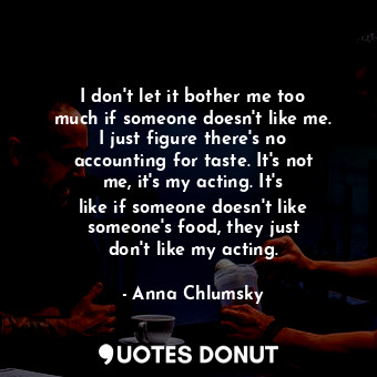 I don&#39;t let it bother me too much if someone doesn&#39;t like me. I just figure there&#39;s no accounting for taste. It&#39;s not me, it&#39;s my acting. It&#39;s like if someone doesn&#39;t like someone&#39;s food, they just don&#39;t like my acting.