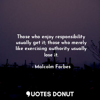 Those who enjoy responsibility usually get it; those who merely like exercising authority usually lose it.