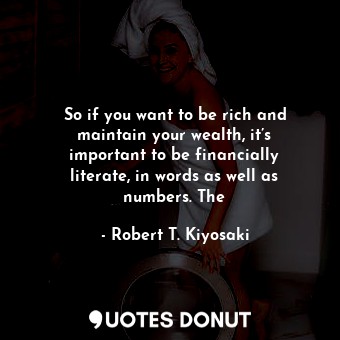 So if you want to be rich and maintain your wealth, it’s important to be financially literate, in words as well as numbers. The
