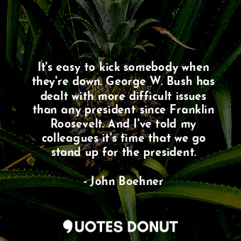 It&#39;s easy to kick somebody when they&#39;re down. George W. Bush has dealt with more difficult issues than any president since Franklin Roosevelt. And I&#39;ve told my colleagues it&#39;s time that we go stand up for the president.