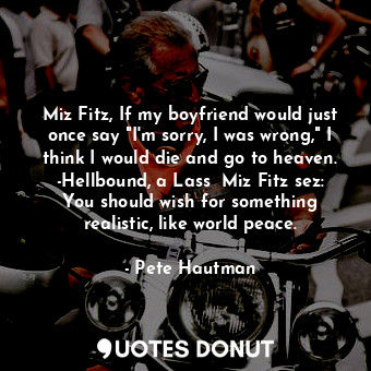Miz Fitz, If my boyfriend would just once say "I'm sorry, I was wrong," I think I would die and go to heaven. -Hellbound, a Lass  Miz Fitz sez: You should wish for something realistic, like world peace.