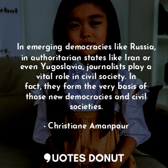 In emerging democracies like Russia, in authoritarian states like Iran or even Yugoslavia, journalists play a vital role in civil society. In fact, they form the very basis of those new democracies and civil societies.