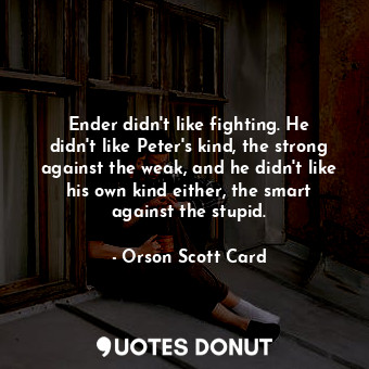 Ender didn't like fighting. He didn't like Peter's kind, the strong against the weak, and he didn't like his own kind either, the smart against the stupid.
