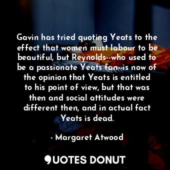 Gavin has tried quoting Yeats to the effect that women must labour to be beautiful, but Reynolds--who used to be a passionate Yeats fan--is now of the opinion that Yeats is entitled to his point of view, but that was then and social attitudes were different then, and in actual fact Yeats is dead.