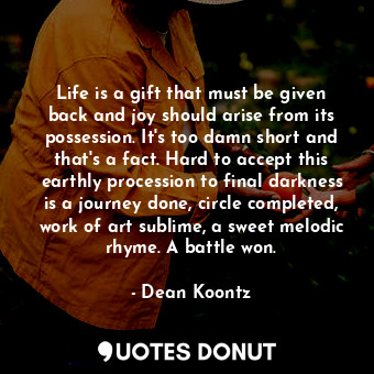 Life is a gift that must be given back and joy should arise from its possession. It's too damn short and that's a fact. Hard to accept this earthly procession to final darkness is a journey done, circle completed, work of art sublime, a sweet melodic rhyme. A battle won.