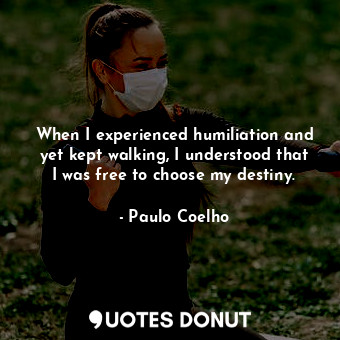 When I experienced humiliation and yet kept walking, I understood that I was free to choose my destiny.