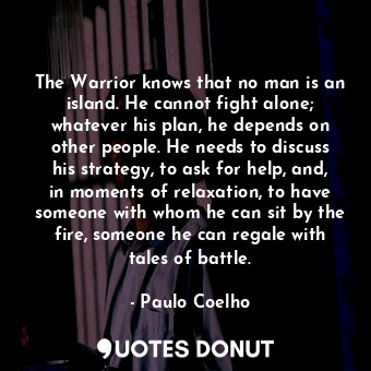 The Warrior knows that no man is an island. He cannot fight alone; whatever his plan, he depends on other people. He needs to discuss his strategy, to ask for help, and, in moments of relaxation, to have someone with whom he can sit by the fire, someone he can regale with tales of battle.