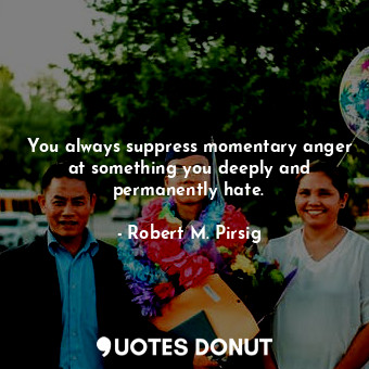 You always suppress momentary anger at something you deeply and permanently hate.
