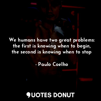 We humans have two great problems: the first is knowing when to begin, the second is knowing when to stop
