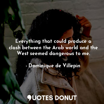 Everything that could produce a clash between the Arab world and the West seemed dangerous to me.