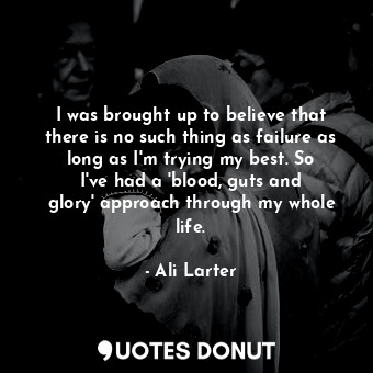 I was brought up to believe that there is no such thing as failure as long as I&#39;m trying my best. So I&#39;ve had a &#39;blood, guts and glory&#39; approach through my whole life.