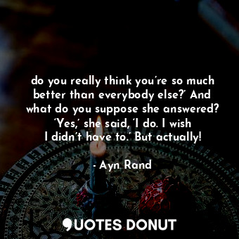 do you really think you’re so much better than everybody else?’ And what do you suppose she answered? ‘Yes,’ she said, ‘I do. I wish I didn’t have to.’ But actually!